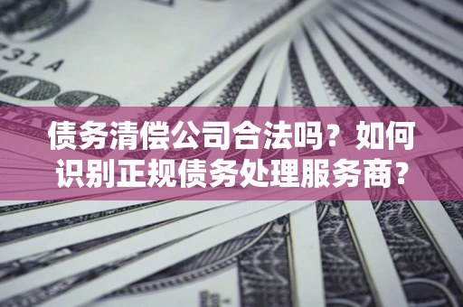 北京债务清偿公司合法吗？如何识别正规债务处理服务商？