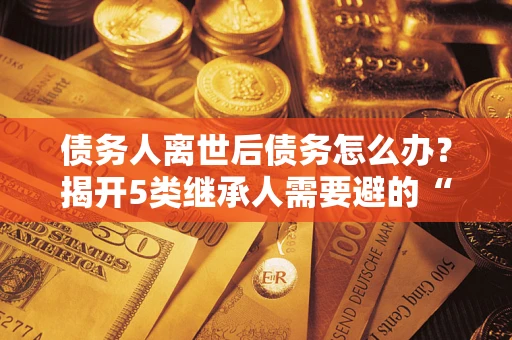北京债务人离世后债务怎么办？揭开5类继承人需要避的“坑”